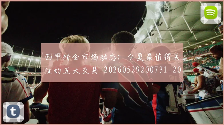 西甲转会市场动态：今夏最值得关注的五大交易_20260529200731_20260703181933