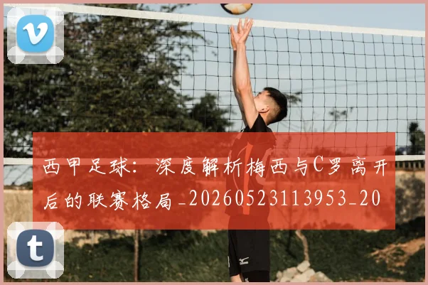 西甲足球：深度解析梅西与C罗离开后的联赛格局_20260523113953_20260703181932