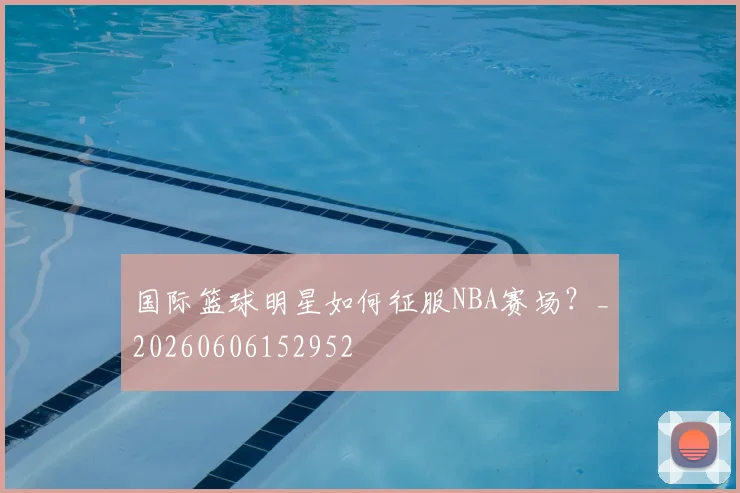 国际篮球明星如何征服NBA赛场？_20260606152952