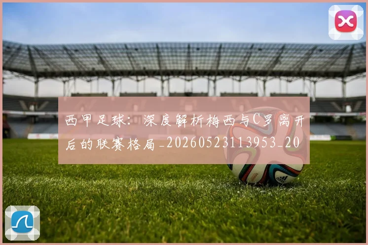 西甲足球:深度解析梅西与C罗离开后的联赛格局_20260523113953_20260703181932