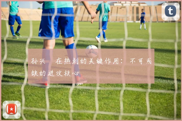 孙兴慜在热刺的关键作用：不可或缺的进攻核心