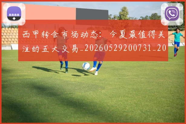 西甲转会市场动态:今夏最值得关注的五大交易_20260529200731_20260703181933