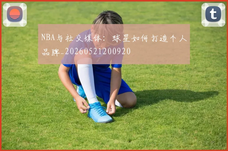 NBA与社交媒体：球星如何打造个人品牌_20260521200920
